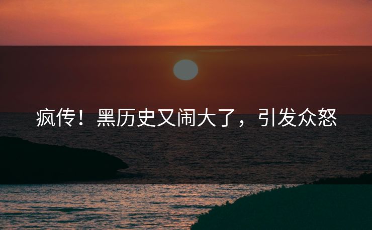 疯传！黑历史又闹大了，引发众怒