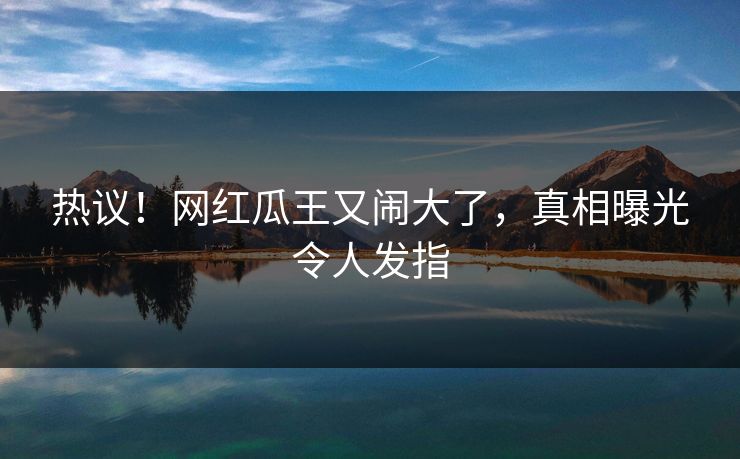 热议!网红瓜王又闹大了,真相曝光令人发指