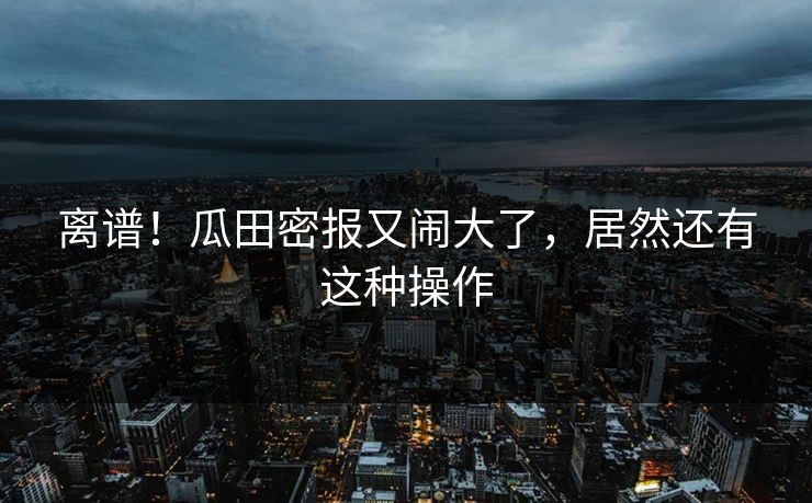 离谱!瓜田密报又闹大了,居然还有这种操作