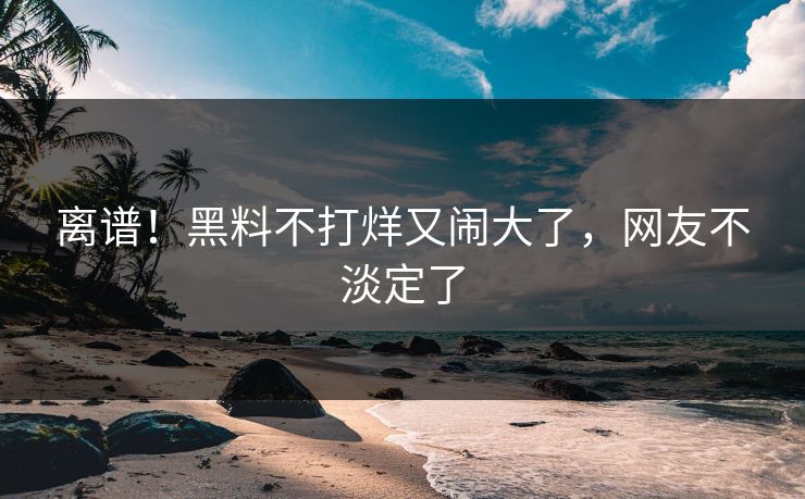 离谱!黑料不打烊又闹大了,网友不淡定了
