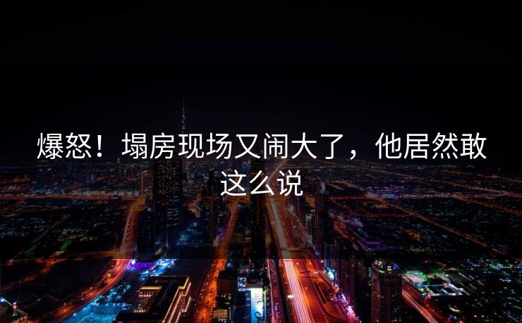 爆怒!塌房现场又闹大了,他居然敢这么说