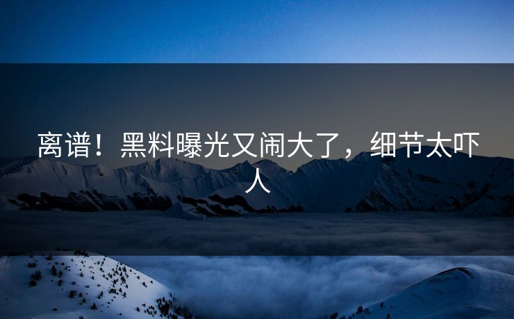 离谱!黑料曝光又闹大了,细节太吓人