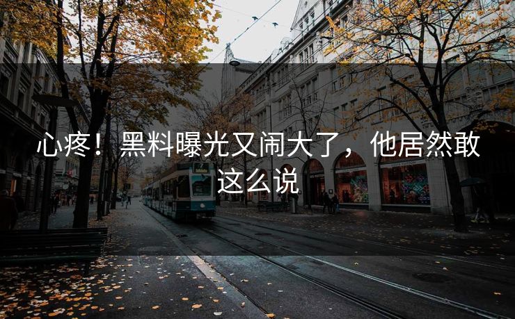 心疼！黑料曝光又闹大了，他居然敢这么说