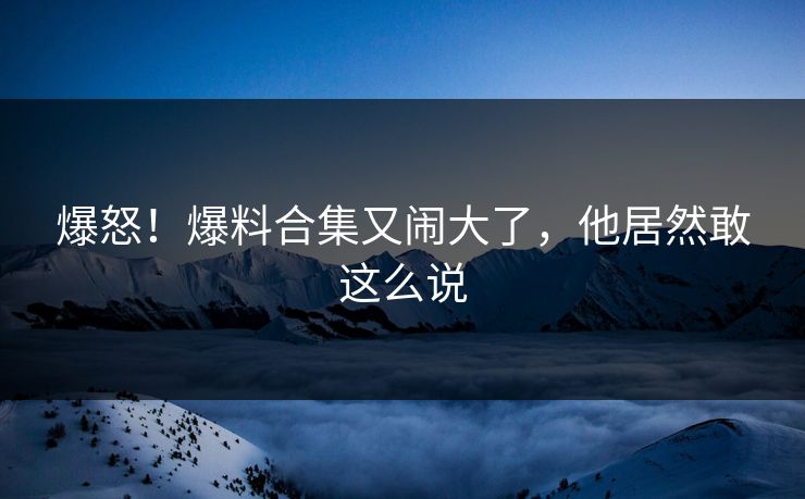 爆怒!爆料合集又闹大了,他居然敢这么说