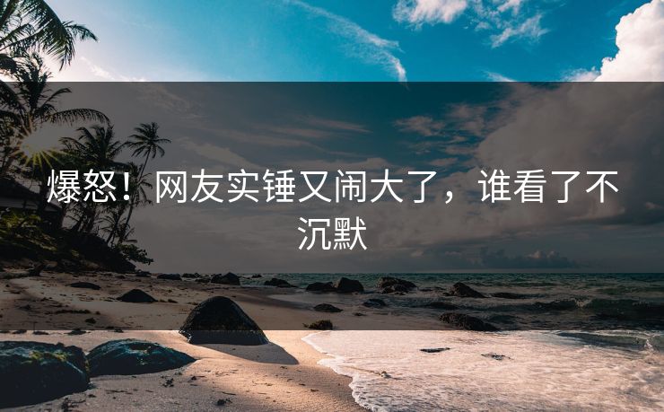 爆怒!网友实锤又闹大了,谁看了不沉默