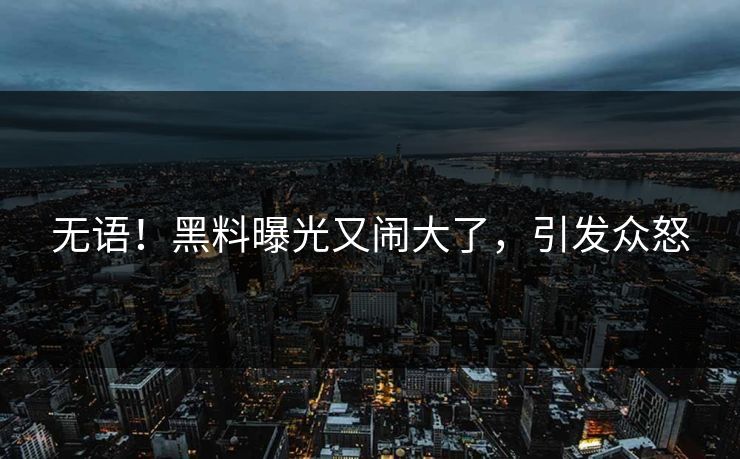 无语!黑料曝光又闹大了,引发众怒