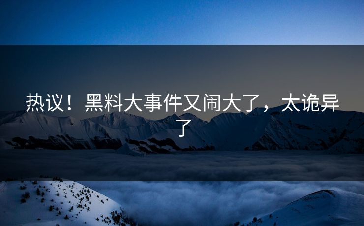 热议!黑料大事件又闹大了,太诡异了