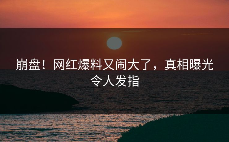崩盘!网红爆料又闹大了,真相曝光令人发指