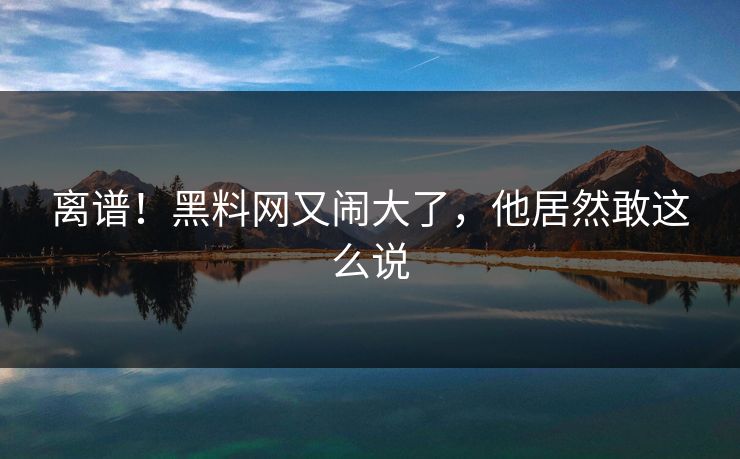 离谱!黑料网又闹大了,他居然敢这么说