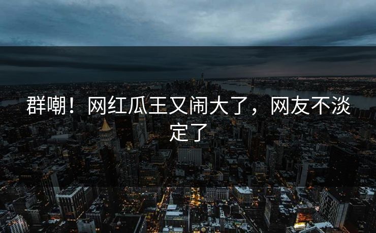 群嘲!网红瓜王又闹大了,网友不淡定了