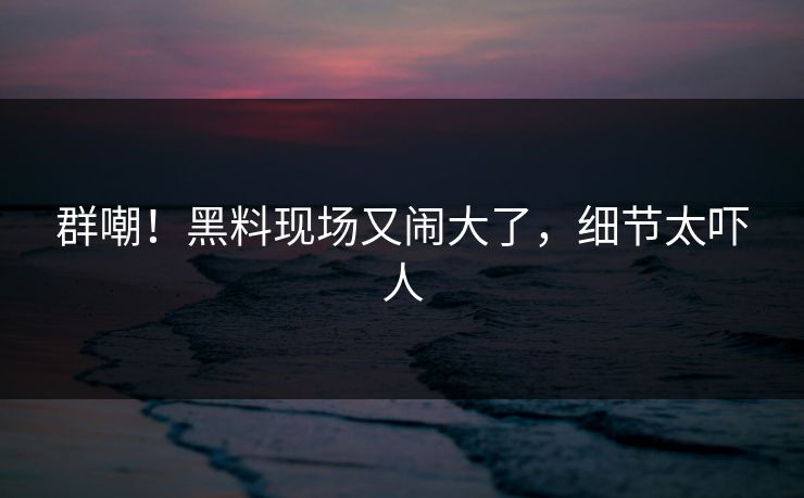 群嘲!黑料现场又闹大了,细节太吓人