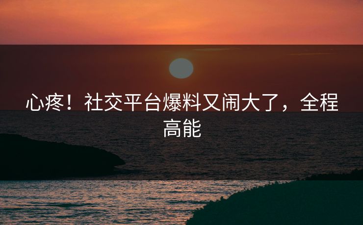 心疼!社交平台爆料又闹大了,全程高能