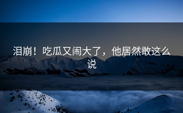 泪崩!吃瓜又闹大了,他居然敢这么说