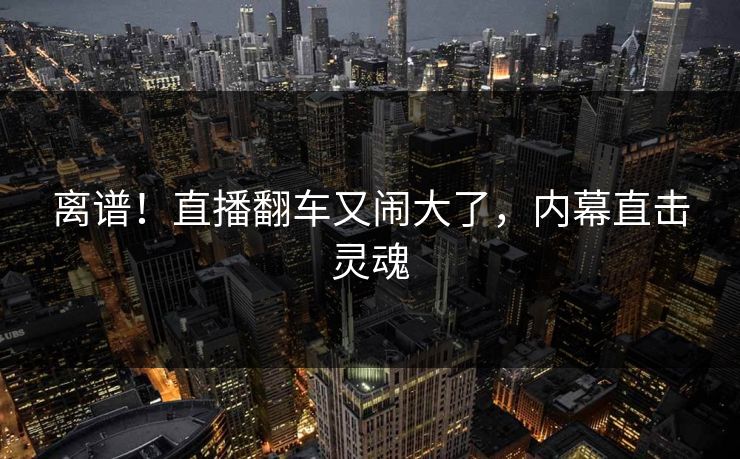 离谱!直播翻车又闹大了,内幕直击灵魂