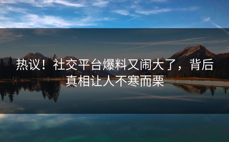 热议！社交平台爆料又闹大了，背后真相让人不寒而栗