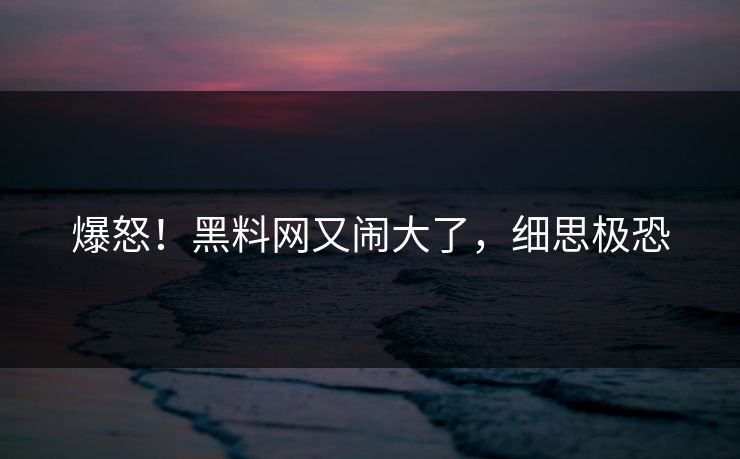 爆怒!黑料网又闹大了,细思极恐