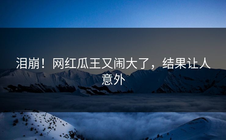 泪崩!网红瓜王又闹大了,结果让人意外