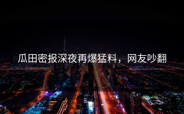 瓜田密报深夜再爆猛料,网友吵翻