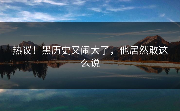 热议!黑历史又闹大了,他居然敢这么说