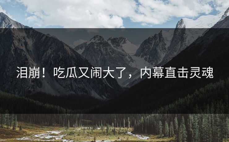 泪崩！吃瓜又闹大了，内幕直击灵魂