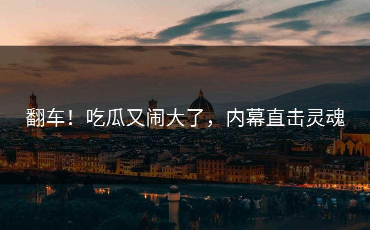翻车!吃瓜又闹大了,内幕直击灵魂