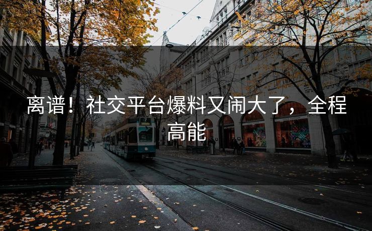 离谱!社交平台爆料又闹大了,全程高能