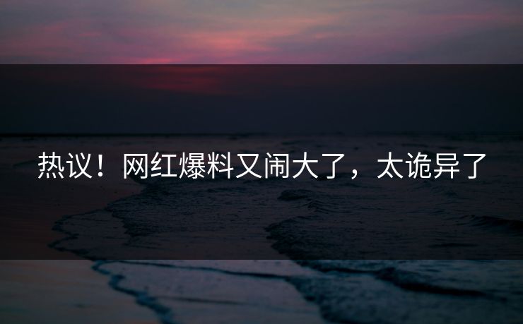 热议！网红爆料又闹大了，太诡异了
