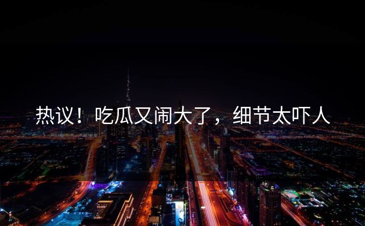 热议!吃瓜又闹大了,细节太吓人