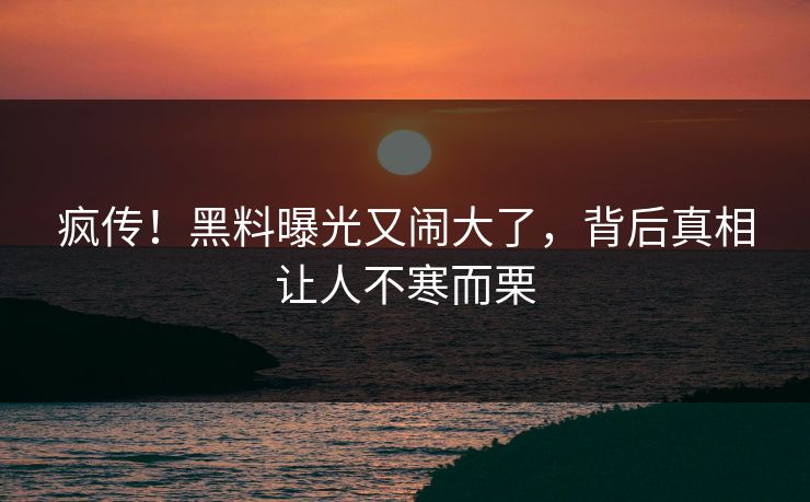 疯传!黑料曝光又闹大了,背后真相让人不寒而栗