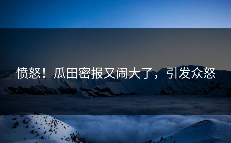 愤怒!瓜田密报又闹大了,引发众怒