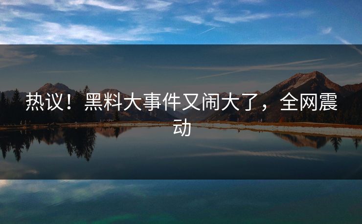 热议!黑料大事件又闹大了,全网震动
