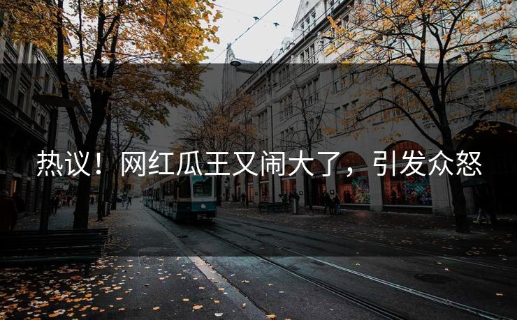 热议!网红瓜王又闹大了,引发众怒
