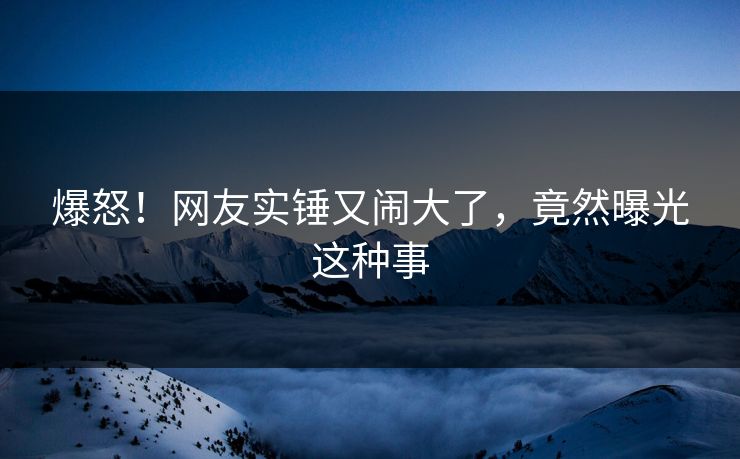 爆怒!网友实锤又闹大了,竟然曝光这种事