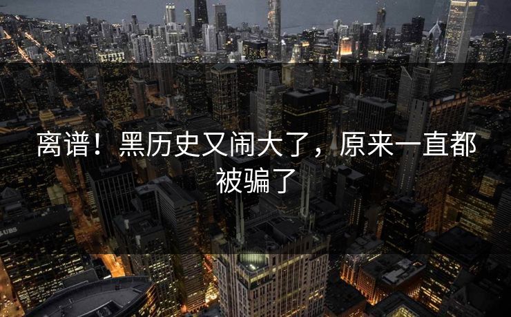 离谱！黑历史又闹大了，原来一直都被骗了