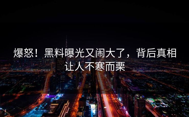 爆怒！黑料曝光又闹大了，背后真相让人不寒而栗