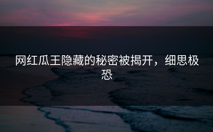 网红瓜王隐藏的秘密被揭开，细思极恐
