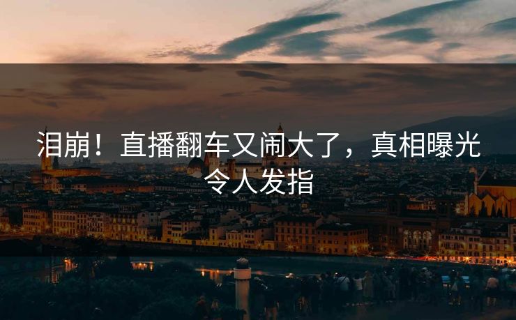 泪崩！直播翻车又闹大了，真相曝光令人发指