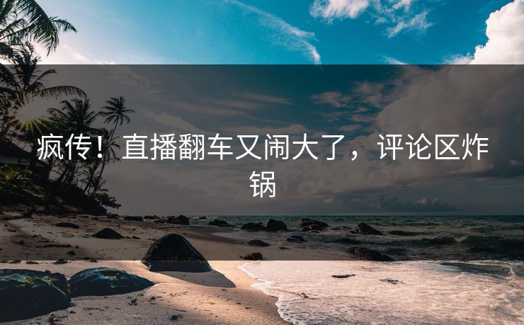 疯传!直播翻车又闹大了,评论区炸锅