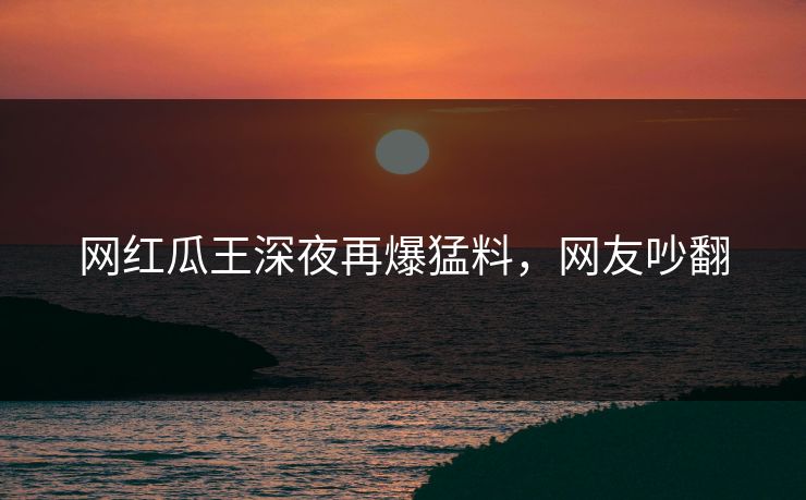 网红瓜王深夜再爆猛料,网友吵翻