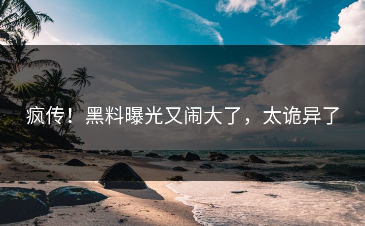 疯传!黑料曝光又闹大了,太诡异了