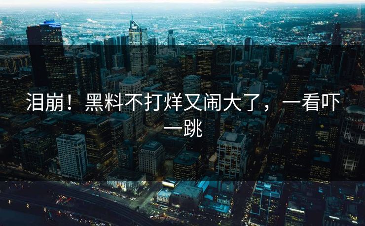 泪崩!黑料不打烊又闹大了,一看吓一跳