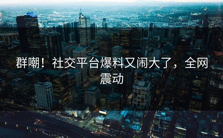 群嘲!社交平台爆料又闹大了,全网震动