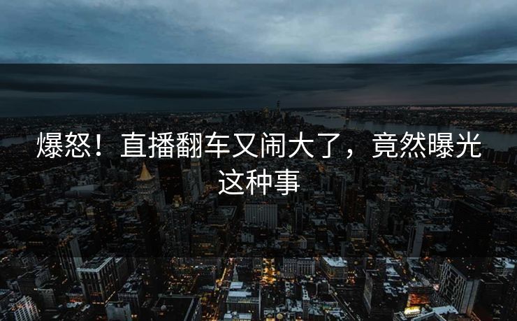 爆怒!直播翻车又闹大了,竟然曝光这种事
