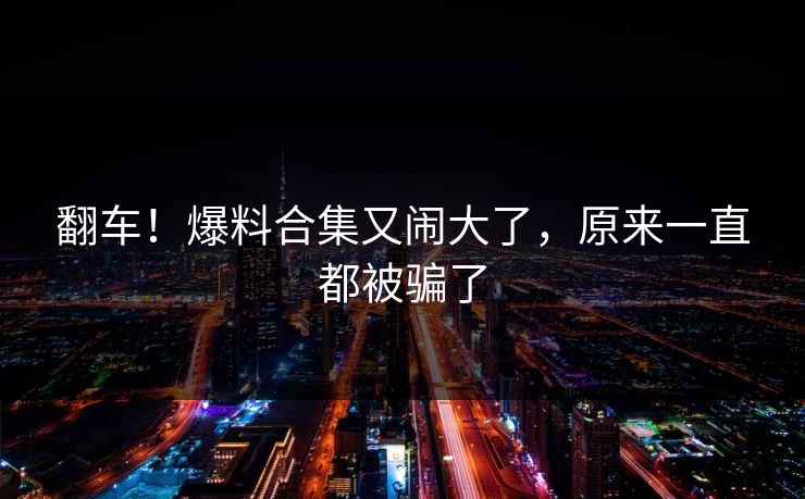 翻车!爆料合集又闹大了,原来一直都被骗了