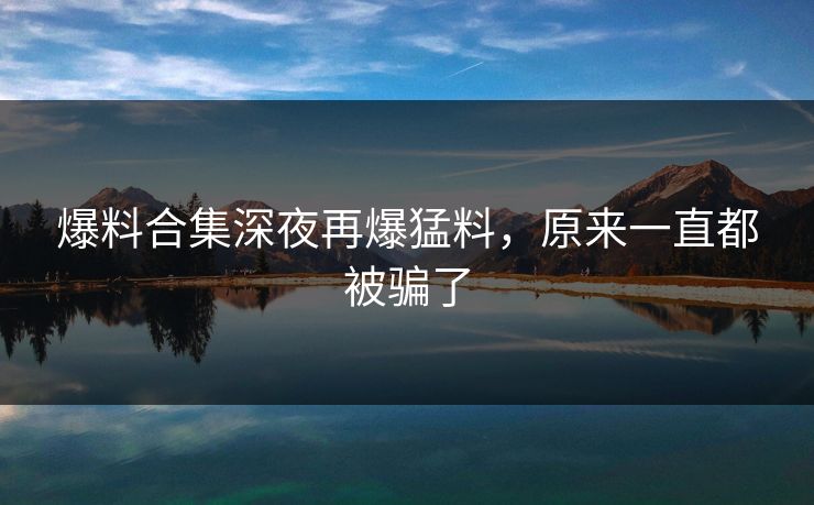 爆料合集深夜再爆猛料，原来一直都被骗了