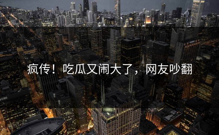 疯传！吃瓜又闹大了，网友吵翻