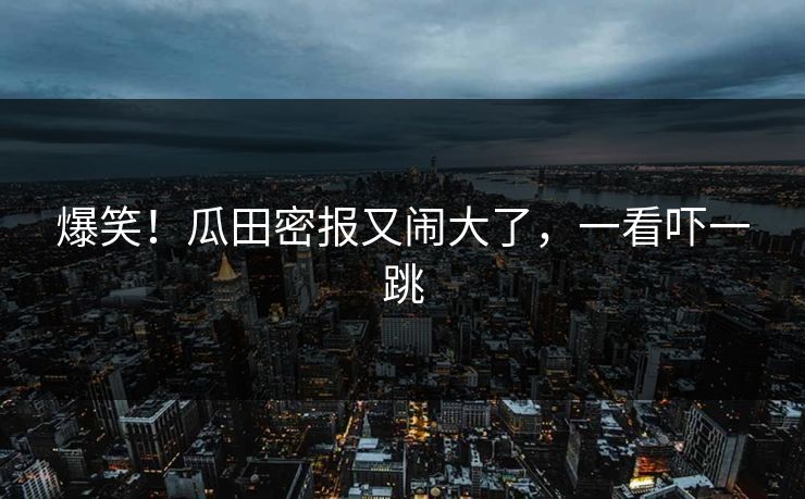 爆笑！瓜田密报又闹大了，一看吓一跳