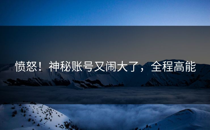 愤怒！神秘账号又闹大了，全程高能