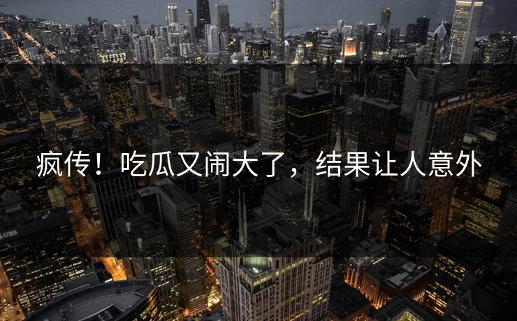 疯传！吃瓜又闹大了，结果让人意外