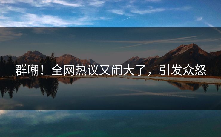 群嘲！全网热议又闹大了，引发众怒